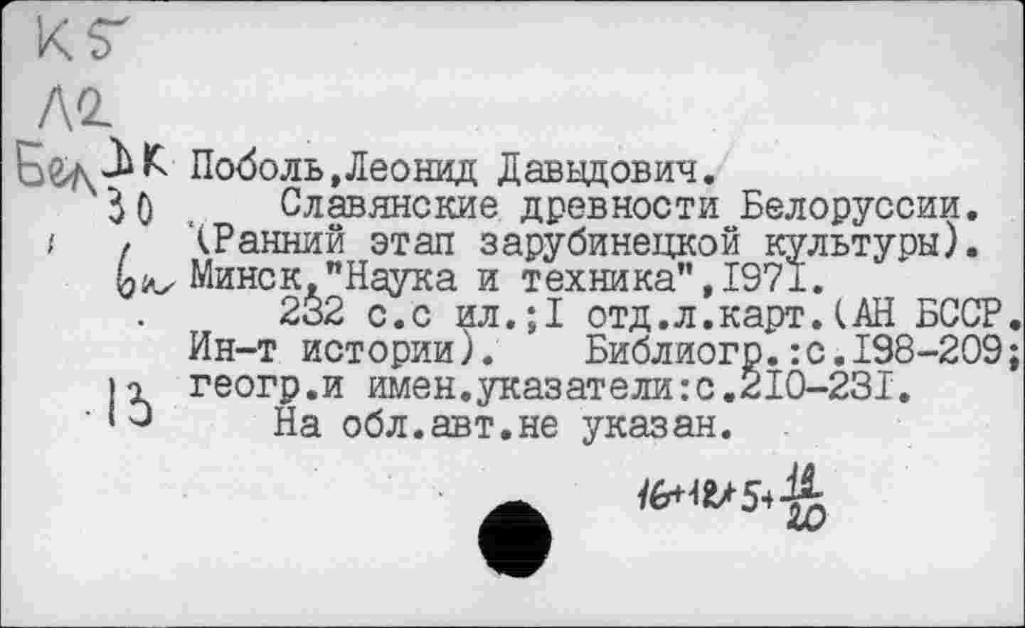 ﻿ло.
□ЄлК Поболь»Леонид Давыдович.
30 , Славянские древности Белоруссии.
і , ‘(Ранний этап зарубинецкой культуры). Минск,"Наука и техника", 1971.
232 с.с ил.;1 отд.л.карт.(АН БССР Ин-т истории). Библиогр.:с.198-209 її геогр.и имен.указатели:с.2I0-23I.
‘Э На обл.авт.не указан. .